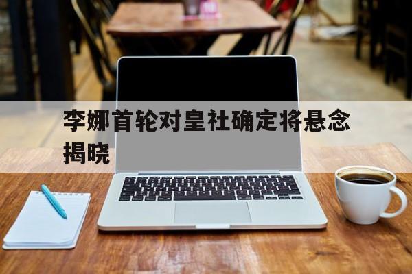 李娜首轮对皇社确定将悬念揭晓的简单介绍 李娜首轮对皇社确定将悬念揭晓的简单介绍
